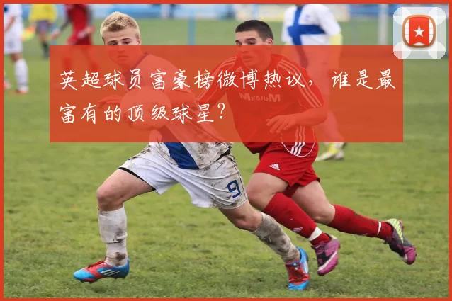 英超球员富豪榜微博热议，谁是最富有的顶级球星？