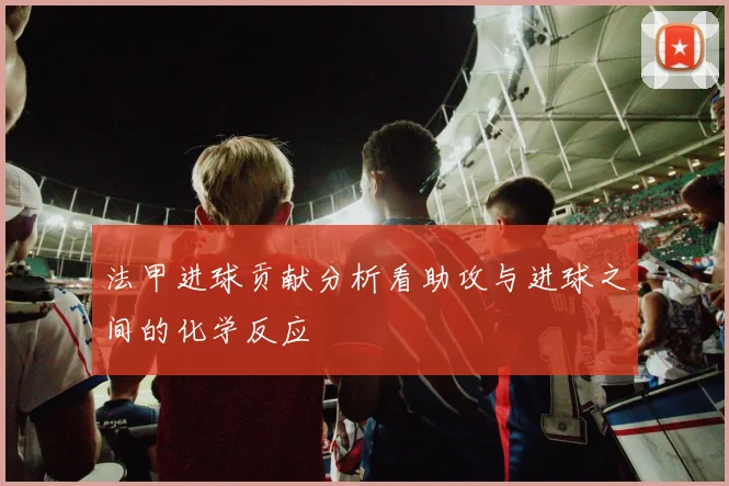 法甲进球贡献分析看助攻与进球之间的化学反应