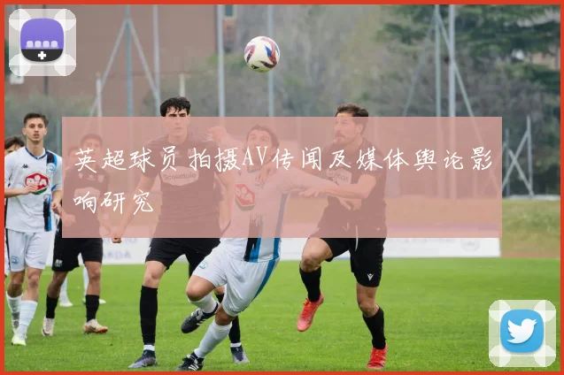 英超球员拍摄AV传闻及媒体舆论影响研究