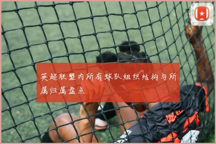 英超联盟内所有球队组织结构与所属归属盘点