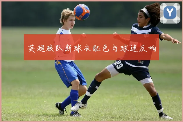 英超狼队新球衣配色与球迷反响